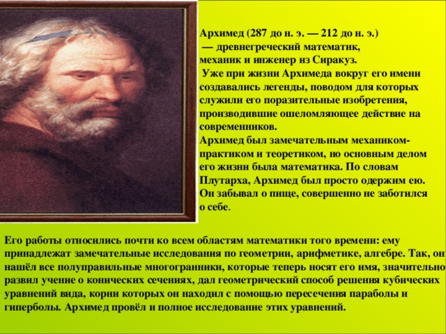 Архимед (287 до н. э. — 212 до н. э.) — древнегреческий математик, механик и инженер из Сиракуз.  Уже при жизни Архимеда вокруг его имени создавались легенды, поводом для которых служили его поразительные изобретения, производившие ошеломляющее действие на современников. Архимед был замечательным механиком-практиком и теоретиком, но основным делом его жизни была математика. По словам Плутарха, Архимед был просто одержим ею. Он забывал о пище, совершенно не заботился о себе . Его работы относились почти ко всем областям математики того времени: ему принадлежат  замечательные исследования по геометрии, арифметике, алгебре. Так, он нашёл все полуправильные многогранники, которые теперь носят его имя, значительно развил учение о конических сечениях, дал геометрический способ решения кубических уравнений вида , корни которых он находил с помощью пересечения параболы и гиперболы. Архимед провёл и полное исследование этих уравнений.