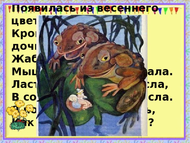 Появилась из весеннего цветочка  Крошечная сказочная дочка.  Жаба её похищала,  Мышь за крота выдавала.  Ласточка крошку спасла,  В солнечный край унесла.  Я попрошу вас сказать,  Как эту девочку звать?  