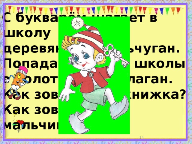 С букварём шагает в школу  деревянный мальчуган.  Попадает вместо школы  в полотняный балаган.  Как зовётся эта книжка?  Как зовётся сам мальчишка?  