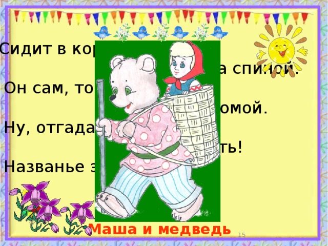 Сидит в корзине девочка  у Мишки за спиной.  Он сам, того не ведая,  несёт её домой.  Ну, отгадал загадку?  Тогда ответь!  Названье этой книжки… Маша и медведь  