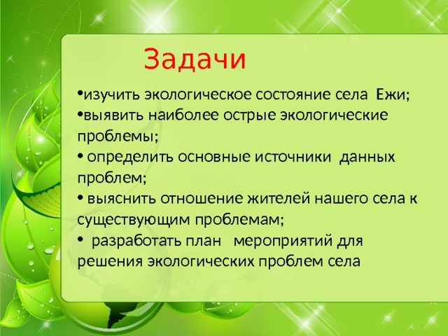 Задачи изучить экологическое состояние села Ежи; выявить наиболее острые экологические проблемы;  определить основные источники данных проблем;  выяснить отношение жителей нашего села к существующим проблемам;  разработать план мероприятий для решения экологических проблем села 