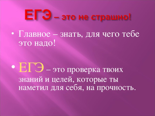 Главное – знать, для чего тебе это надо!  ЕГЭ – это проверка твоих знаний и целей, которые ты наметил для себя, на прочность. 