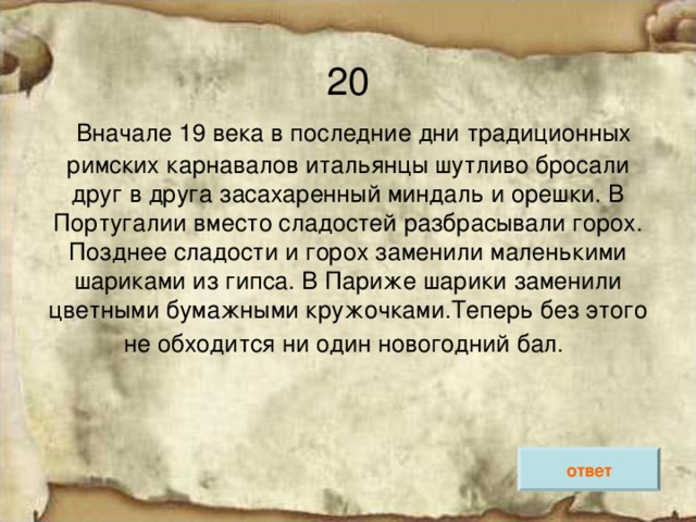 20   Вначале 19 века в последние дни традиционных римских карнавалов итальянцы шутливо бросали друг в друга засахаренный миндаль и орешки. В Португалии вместо сладостей разбрасывали горох. Позднее сладости и горох заменили маленькими шариками из гипса. В Париже шарики заменили цветными бумажными кружочками.Теперь без этого не обходится ни один новогодний бал.  ответ 
