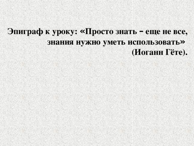 Эпиграф к уроку: « Просто знать – еще не все, знания нужно уметь использовать »  (Иоганн Гёте).