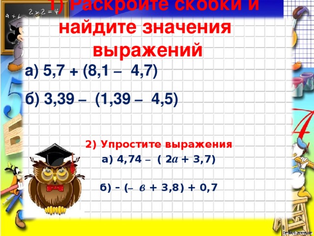 1) Раскройте скобки и найдите значения выражений  а) 5,7 + (8,1 – 4,7)‏   б) 3,39 – (1,39 – 4,5)‏ 2) Упростите выражения  а) 4,74 – ( 2 а  + 3,7)‏   б) – ( –  в + 3,8) + 0,7