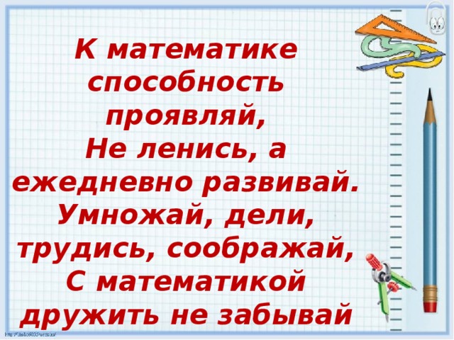 К математике способность проявляй,  Не ленись, а ежедневно развивай.  Умножай, дели, трудись, соображай,  С математикой дружить не забывай