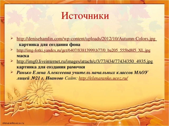 Источники   http://denisehamlin.com/wp-content/uploads/2012/10/Autumn-Colors.jpg  картинка для создания фона http://img-fotki.yandex.ru/get/6407/83813999.b77/0_ba205_555bd8f5_XL.jpg  маска http://img0.liveinternet.ru/images/attach/c/3/77/434/77434350_4935.jpg картинка для создания рамочки Ранько Елена Алексеевна учитель начальных классов МАОУ лицей №21 г. Иваново Сайт: http://elenaranko.ucoz.ru/    