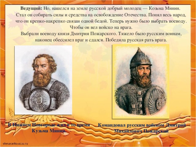 Ведущий:  Но, нашелся на земле русской добрый молодец — Козьма Минин.   Стал он собирать силы и средства на освобождение Отечества. Понял весь народ, что он крепко-накрепко связан одной бедой. Теперь нужно было выбрать воеводу. Чтобы он вел войско на врага.  Выбрали воеводу князя Дмитрия Пожарского. Тяжело было русским воинам, наконец обессилел враг и сдался. Победила русская рать врага. В Нижнем Новгороде жил в то время Кузьма Минин. Командовал русским войском Дмитрий Михайлович Пожарский 