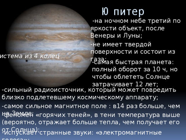 Юпитер  -на ночном небе третий по яркости объект, после Венеры и Луны; -не имеет твердой поверхности и состоит из газа; система из 4 колец -самая быстрая планета: полный оборот за 10 ч, но чтобы облететь Солнце затрачивает 12 лет; -сильный радиоисточник, который может повредить близко подлетевшему космическому аппарату; -самое сильное магнитное поле : в14 раз больше, чем на Земле; -феномен «горячих теней», в тени температура выше (вероятно, отражает больше тепла, чем получает его от Солнца); -испускает странные звуки: «электромагнитные голоса»; 