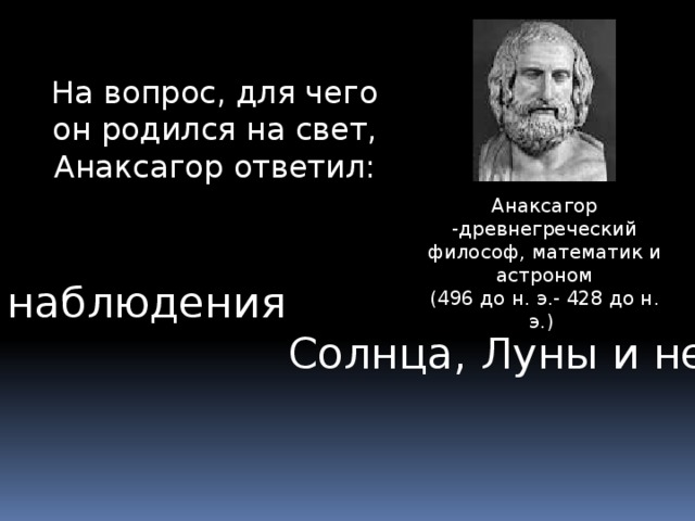 На вопрос, для чего он родился на свет, Анаксагор ответил: Анаксагор -древнегреческий философ, математик и астроном (496 до н. э.- 428 до н. э.) «Для наблюдения  Солнца, Луны и неба» 