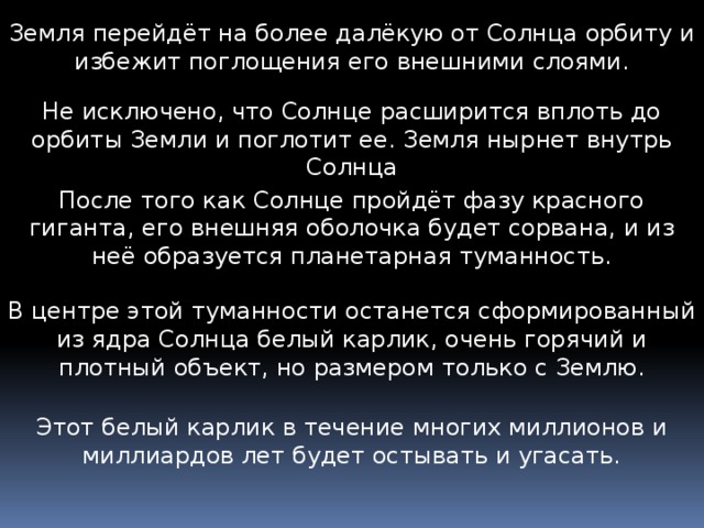 Земля перейдёт на более далёкую от Солнца орбиту и избежит поглощения его внешними слоями. Не исключено, что Солнце расширится вплоть до орбиты Земли и поглотит ее. Земля нырнет внутрь Солнца После того как Солнце пройдёт фазу красного гиганта, его внешняя оболочка будет сорвана, и из неё образуется планетарная туманность. В центре этой туманности останется сформированный из ядра Солнца белый карлик, очень горячий и плотный объект, но размером только с Землю. Этот белый карлик в течение многих миллионов и миллиардов лет будет остывать и угасать. 