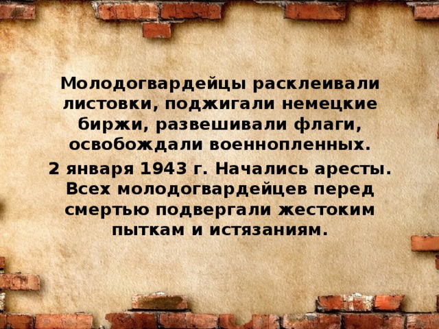 Молодогвардейцы расклеивали листовки, поджигали немецкие биржи, развешивали флаги, освобождали военнопленных. 2 января 1943 г. Начались аресты. Всех молодогвардейцев перед смертью подвергали жестоким пыткам и истязаниям. 