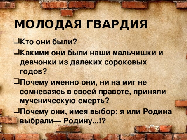 МОЛОДАЯ ГВАРДИЯ Кто они были? Какими они были наши мальчишки и девчонки из далеких сороковых годов?  Почему именно они, ни на миг не сомневаясь в своей правоте, приняли мученическую смерть? Почему они, имея выбор: я или Родина выбрали— Родину...!?  