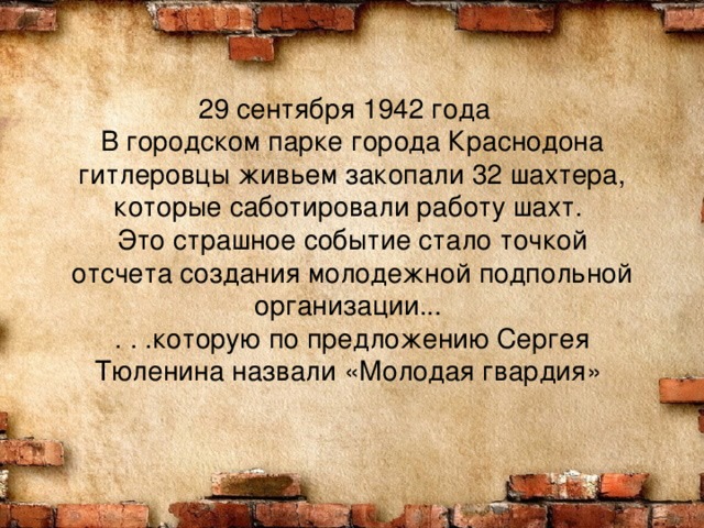 29 сентября 1942 года    В городском парке города Краснодона гитлеровцы живьем закопали 32 шахтера, которые саботировали работу шахт.   Это страшное событие стало точкой отсчета создания молодежной подпольной организации...   . . .которую по предложению Сергея Тюленина назвали «Молодая гвардия»  