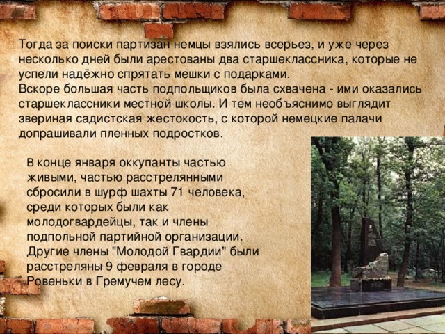Тогда за поиски партизан немцы взялись всерьез, и уже через несколько дней были арестованы два старшеклассника, которые не успели надёжно спрятать мешки с подарками.  Вскоре большая часть подпольщиков была схвачена - ими оказались старшеклассники местной школы. И тем необъяснимо выглядит звериная садистская жестокость, с которой немецкие палачи допрашивали пленных подростков.      В конце января оккупанты частью живыми, частью расстрелянными сбросили в шурф шахты 71 человека, среди которых были как молодогвардейцы, так и члены подпольной партийной организации. Другие члены 
