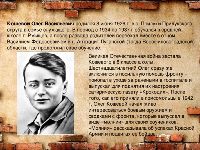 Кошевой Олег Васильевич родился 8 июня 1926 г. в с. Прилуки Прилукского округа в семье служащего. В период с 1934 по 1937 г обучался в средней школе г. Ржищев, а после развода родителей переехал вместе с отцом Василием Федосеевичем в г. Антрацит Луганской (тогда Ворошиловоградской) области, где продолжил свое обучение. Великая Отечественная война застала Кошевого в 8 классе школы. Шестнадцатилетний Олег сразу же включился в посильную помощь фронту – помогал в уходе за ранеными в госпитале и выпускал для поднятия их настроения сатирическую газету «Крокодил». После того, как его приняли в комсомольцы в 1942 г, Олег Кошевой начал живо интересоваться боевым оружием и сводками с фронта, которые выпускал в виде «молнии» для своих соучеников. «Молния» рассказывала об успехах Красной Армии и подвигах ее бойцов. 