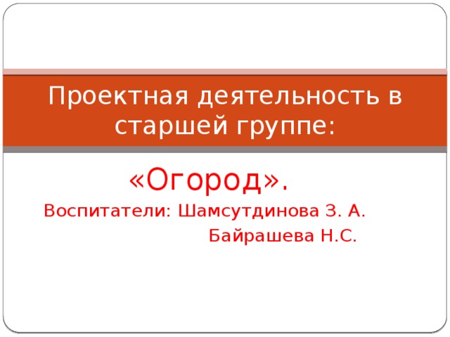 Проектная деятельность в старшей группе: «Огород». Воспитатели: Шамсутдинова З. А.  Байрашева Н.С. 