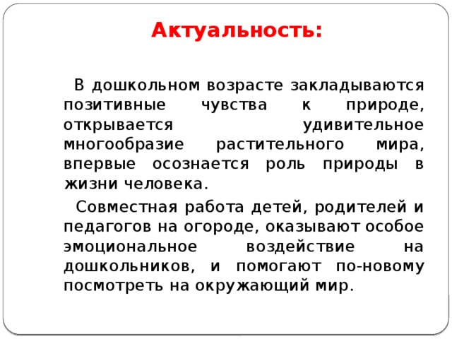 Актуальность:    В дошкольном возрасте закладываются позитивные чувства к природе, открывается удивительное многообразие растительного мира, впервые осознается роль природы в жизни человека.  Совместная работа детей, родителей и педагогов на огороде, оказывают особое эмоциональное воздействие на дошкольников, и помогают по-новому посмотреть на окружающий мир. 