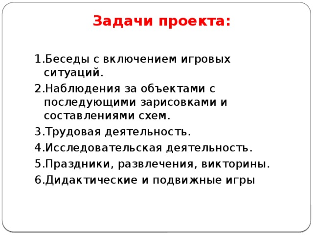 Задачи проекта:   1.Беседы с включением игровых ситуаций. 2.Наблюдения за объектами с последующими зарисовками и составлениями схем. 3.Трудовая деятельность. 4.Исследовательская деятельность. 5.Праздники, развлечения, викторины. 6.Дидактические и подвижные игры 