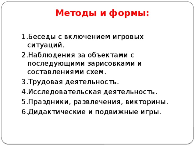 Методы и формы:   1.Беседы с включением игровых ситуаций. 2.Наблюдения за объектами с последующими зарисовками и составлениями схем. 3.Трудовая деятельность. 4.Исследовательская деятельность. 5.Праздники, развлечения, викторины. 6.Дидактические и подвижные игры. 