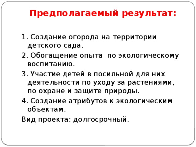 Предполагаемый результат:   1. Создание огорода на территории детского сада. 2. Обогащение опыта по экологическому воспитанию. 3. Участие детей в посильной для них деятельности по уходу за растениями, по охране и защите природы. 4. Создание атрибутов к экологическим объектам. Вид проекта: долгосрочный. 