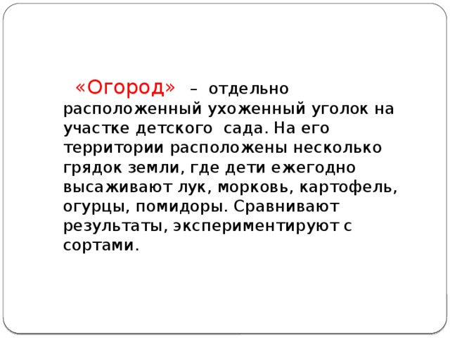  «Огород»   – отдельно расположенный ухоженный уголок на участке детского сада. На его территории расположены несколько грядок земли, где дети ежегодно высаживают лук, морковь, картофель, огурцы, помидоры. Сравнивают результаты, экспериментируют с сортами. 