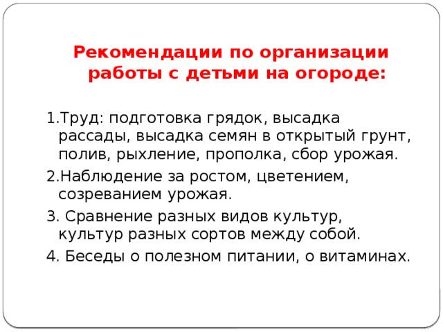           Рекомендации по организации работы с детьми на огороде: 1.Труд: подготовка грядок, высадка рассады, высадка семян в открытый грунт, полив, рыхление, прополка, сбор урожая. 2.Наблюдение за ростом, цветением, созреванием урожая. 3. Сравнение разных видов культур, культур разных сортов между собой. 4. Беседы о полезном питании, о витаминах. 