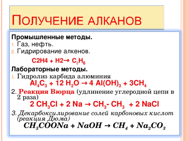 Промышленные методы. Газ, нефть. Гидрирование алкенов.  C2H 4 + Н2 →  C 2 H 6 Лабораторные методы. Гидролиз карбида алюминия   Al 4 C 3 + 12 H 2 O → 4 Al(OH) 3 + 3CH 4 2. Реакция Вюрца (удлинение углеродной цепи в 2 раза) 2 СН 3 С l + 2 Na → CH 3 -  CH 3 + 2 NaCl 3. Декарбоксилирование солей карбоновых кислот (реакция Дюма) CH 3 COONa + NaOH → CH 4 + Na 2 CO 3  