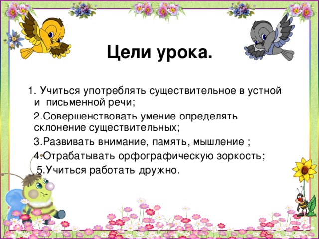 Цели урока.  1. Учиться употреблять существительное в устной и письменной речи;  2.Совершенствовать умение определять склонение существительных;  3.Развивать внимание, память, мышление ;  4.Отрабатывать орфографическую зоркость;  5.Учиться работать дружно.