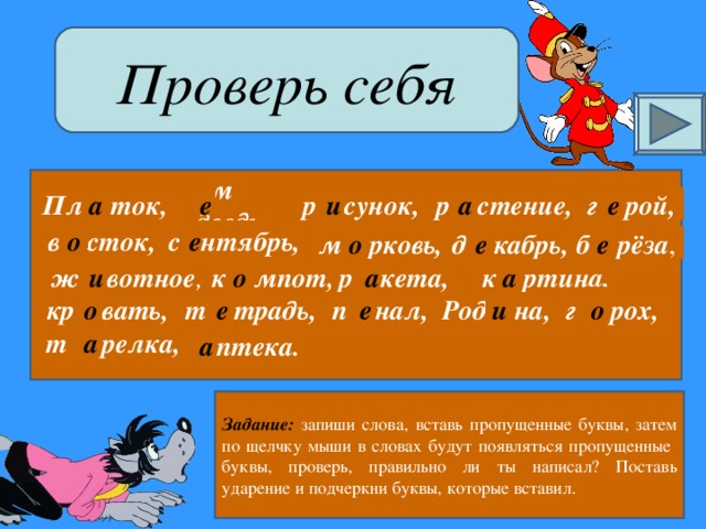 Проверь себя р стение, и а г рой, м дведь, р сунок, Пл ток, а е е в сток, с нтябрь, е о е б рёза , д кабрь, м рковь, е о а а о к ртина, к мпот, ж вотное , р кета, и о е п нал, г рох, Род на, и т традь, кр вать, е о а т релка,  птека. а Задание: запиши слова, вставь пропущенные буквы, затем по щелчку мыши в словах будут появляться пропущенные буквы, проверь, правильно ли ты написал? Поставь ударение и подчеркни буквы, которые вставил.