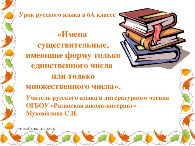 Урок русского языка в 6А классе  «Имена существительные, имеющие форму только единственного числа или только множественного числа». Учитель русского языка и литературного чтения ОГБОУ «Рязанская школа-интернат» Мукомолова С.Н. 