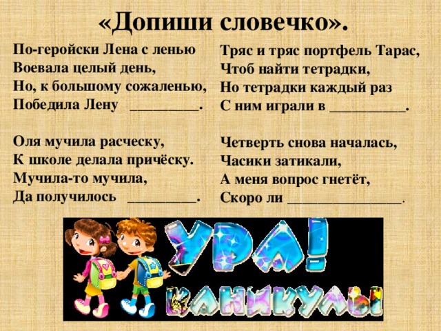 «Допиши словечко». По-геройски Лена с ленью Воевала целый день, Но, к большому сожаленью, Победила Лену _________.  Оля мучила расческу, К школе делала причёску. Мучила-то мучила, Да получилось _________.  Тряс и тряс портфель Тарас, Чтоб найти тетрадки, Но тетрадки каждый раз С ним играли в __________.  Четверть снова началась, Часики затикали, А меня вопрос гнетёт, Скоро ли _______________ . 