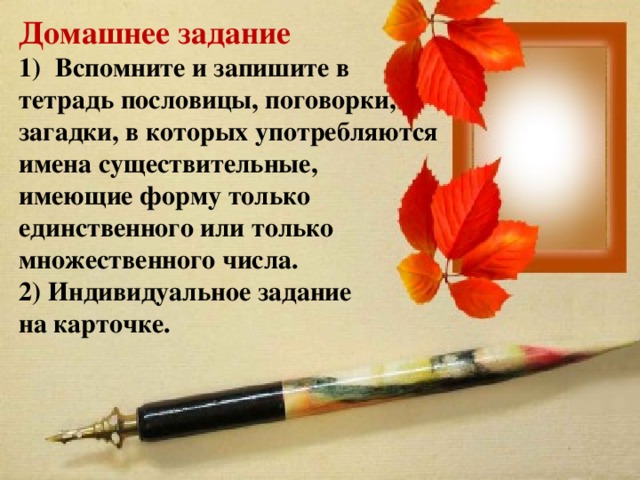 Домашнее задание Вспомните и запишите в тетрадь пословицы, поговорки, загадки, в которых употребляются имена существительные, имеющие форму только единственного или только множественного числа. 2) Индивидуальное задание на карточке. 