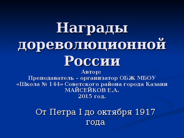 Награды дореволюционной России  Автор:  Преподаватель – организатор ОБЖ МБОУ «Школа № 144» Советского района города Казани МАЙСЕЙКОВ Е.А.  2015 год. От Петра I до октября 1917 года 