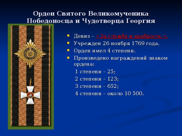 Орден Святого Великомученика Победоносца и Чудотворца Георгия Девиз – « За службу и храбрость ». Учрежден 26 ноября 1769 года. Орден имел 4 степени. Произведено награждений знаком ордена:  1 степени – 25;  2 степени – 123;  3 степени – 652;  4 степени – около 10 500. 