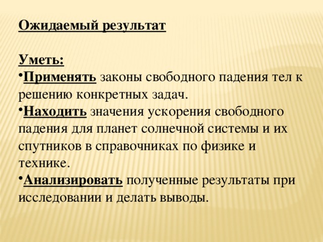 Ожидаемый результат Уметь: Применять законы свободного падения тел к решению конкретных задач. Находить значения ускорения свободного падения для планет солнечной системы и их спутников в справочниках по физике и технике. Анализировать полученные результаты при исследовании и делать выводы. 