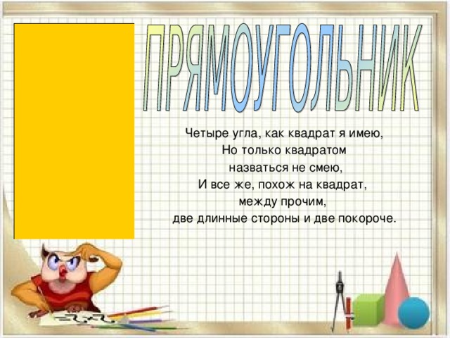 Четыре угла, как квадрат я имею, Но только квадратом  назваться не смею, И все же, похож на квадрат, между прочим, две длинные стороны и две покороче. 