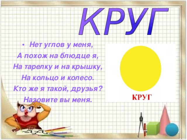 Нет углов у меня, А похож на блюдце я, На тарелку и на крышку, На кольцо и колесо. Кто же я такой, друзья? Назовите вы меня. 