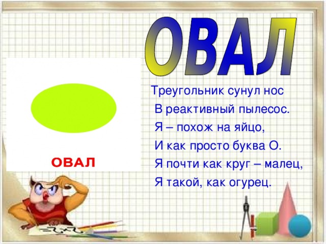  Треугольник сунул нос  В реактивный пылесос.  Я – похож на яйцо,  И как просто буква О.  Я почти как круг – малец,  Я такой, как огурец. 