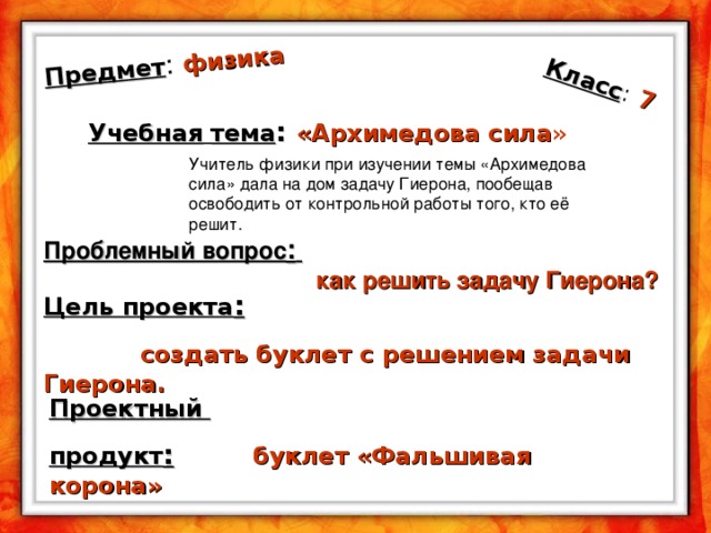 Предмет : физика Класс :  7 Учебная  тема : «Архимедова  сила » Учитель физики при изучении темы «Архимедова сила» дала на дом задачу Гиерона, пообещав освободить от контрольной работы того, кто её решит. Проблемный вопрос :     как решить задачу Гиерона ? Цель проекта :   создать буклет с решением задачи Гиерона.  Проектный продукт :  буклет «Фальшивая корона»