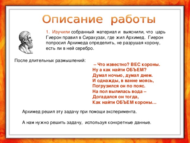 1. Изучили собранный материал и выяснили, что царь Гиерон правил в Сиракузах, где жил Архимед. Гиерон попросил Архимеда определить, не разрушая корону, есть ли в ней серебро.   –  Что известно? ВЕС короны.  Ну а как найти ОБЪЕМ?  Думал ночью, думал днем.  И однажды, в ванне моясь,  Погрузился он по пояс.  На пол вылилась вода –  Догадался он тогда,  Как найти ОБЪЕМ короны… После длительных размышлений: Архимед решил эту задачу при помощи эксперимента. А нам нужно решить задачу, используя конкретные данные.