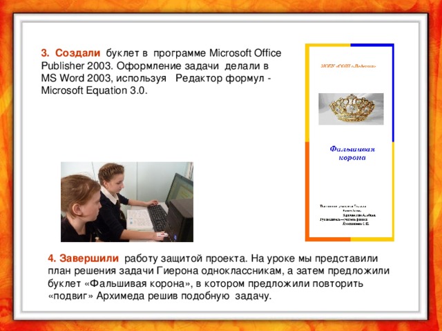 3. Создали буклет в программе Microsoft Office Publisher 2003. Оформление задачи делали в MS Word 2003, используя Редактор формул - Microsoft Equation 3.0. 4. Завершили работу защитой проекта. На уроке мы представили план решения задачи Гиерона одноклассникам, а затем предложили буклет «Фальшивая корона», в котором предложили повторить «подвиг» Архимеда решив подобную задачу.