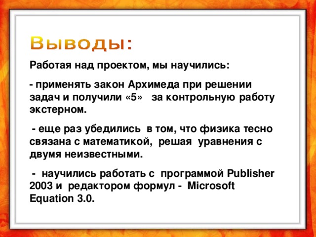 Работая над проектом, мы научились: - применять закон Архимеда при решении задач и получили «5» за контрольную работу экстерном.  - еще раз убедились в том, что физика тесно связана с математикой, решая уравнения с двумя неизвестными.  - научились работать с программой Publisher 2003 и редактором формул - Microsoft Equation 3.0.