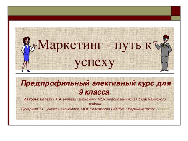 Маркетинг - путь к успеху  Предпрофильный элективный курс для 9 класса . Авторы : Белевич Т.А. учитель экономики МОУ Новоколоминская СОШ Чаинского района Бухарина Т.Г. учитель экономики МОУ Белоярская СОШ№ 1 Верхнекетского района 