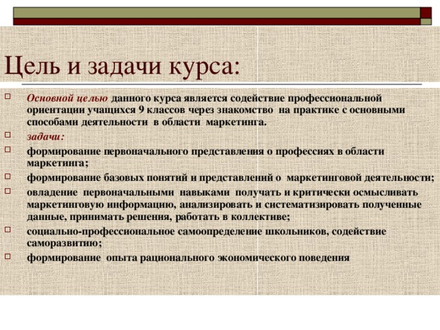 Основной целью данного курса является содействие профессиональной ориентации учащихся 9 классов через знакомство на практике с основными способами деятельности в области маркетинга. задачи: формирование первоначального представления о профессиях в области маркетинга; формирование базовых понятий и представлений о маркетинговой деятельности; овладение первоначальными навыками получать и критически осмысливать маркетинговую информацию, анализировать и систематизировать полученные данные, принимать решения, работать в коллективе; социально-профессиональное самоопределение школьников, содействие саморазвитию; формирование опыта рационального экономического поведения 