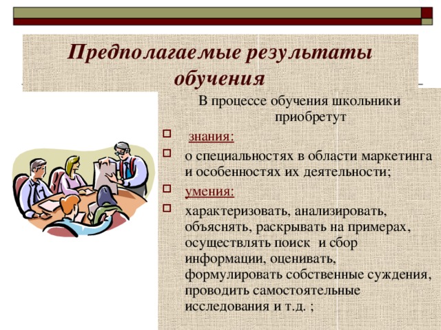    Предполагаемые результаты обучения В процессе обучения школьники приобретут  знания: о специальностях в области маркетинга и особенностях их деятельности; умения: характеризовать, анализировать, объяснять, раскрывать на примерах, осуществлять поиск и сбор информации, оценивать, формулировать собственные суждения, проводить самостоятельные исследования и т.д. ; 