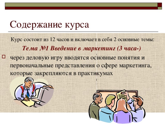  Курс состоит из 12 часов и включает в себя 2 основные темы: Тема №1 Введение в маркетинг (3 часа-)  через деловую игру вводятся основные понятия и первоначальные представления о сфере маркетинга, которые закрепляются в практикумах Тема № 2 Основные специальности и способы деятельности в сфере маркетинга (8 час) – знакомство со специальностями - аналитик, рекламный агент, бренд-менеджер, особенностями деятельности и путём достижения карьеры в сфере маркетинга, посредством решения профессиональных задач Итоговое занятие (1 час) «Особенности профессиональной деятельности в сфере маркетинга» - круглый стол. Курс состоит из 12 часов и включает в себя 2 основные темы: Тема №1 Введение в маркетинг (3 часа-)  через деловую игру вводятся основные понятия и первоначальные представления о сфере маркетинга, которые закрепляются в практикумах 