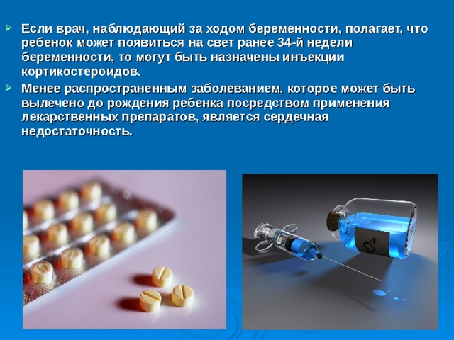 Если врач, наблюдающий за ходом беременности, полагает, что ребенок может появиться на свет ранее 34-й недели беременности, то могут быть назначены инъекции кортикостероидов. Менее распространенным заболеванием, которое может быть вылечено до рождения ребенка посредством применения лекарственных препаратов, является сердечная недостаточность. 