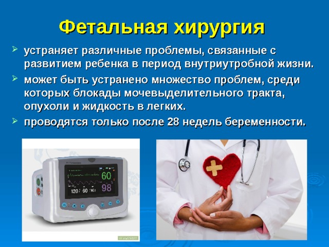 Фетальная хирургия  устраняет различные проблемы, связанные с развитием ребенка в период внутриутробной жизни. может быть устранено множество проблем, среди которых блокады мочевыделительного тракта, опухоли и жидкость в легких. проводятся только после 28 недель беременности. 