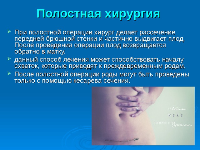 Полостная хирургия  При полостной операции хирург делает рассечение передней брюшной стенки и частично выдвигает плод. После проведения операции плод возвращается обратно в матку. данный способ лечения может способствовать началу схваток, которые приводят к преждевременным родам. После полостной операции роды могут быть проведены только с помощью кесарева сечения. 